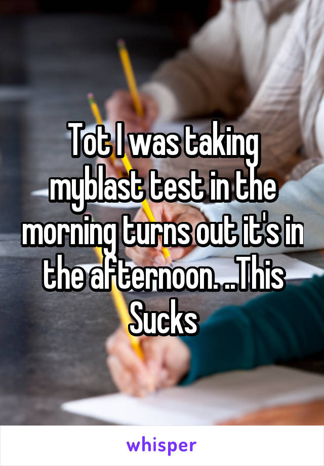 Tot I was taking myblast test in the morning turns out it's in the afternoon. ..This Sucks