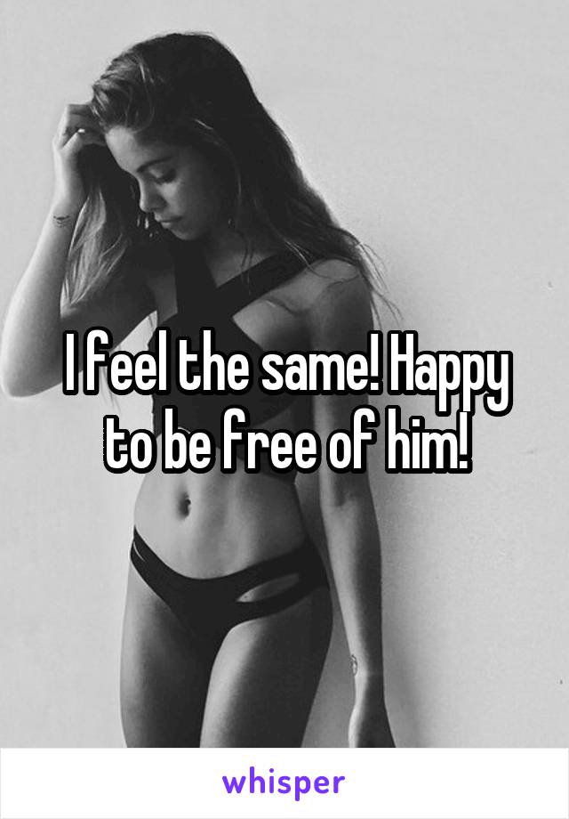 I feel the same! Happy to be free of him!