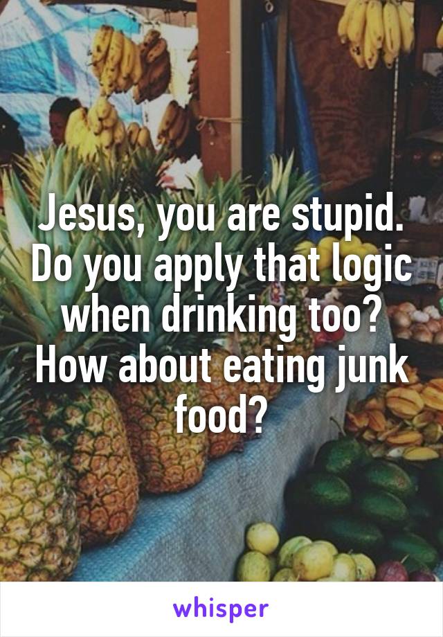 Jesus, you are stupid. Do you apply that logic when drinking too? How about eating junk food?