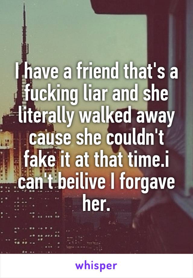 I have a friend that's a fucking liar and she literally walked away cause she couldn't fake it at that time.i can't beilive I forgave her.