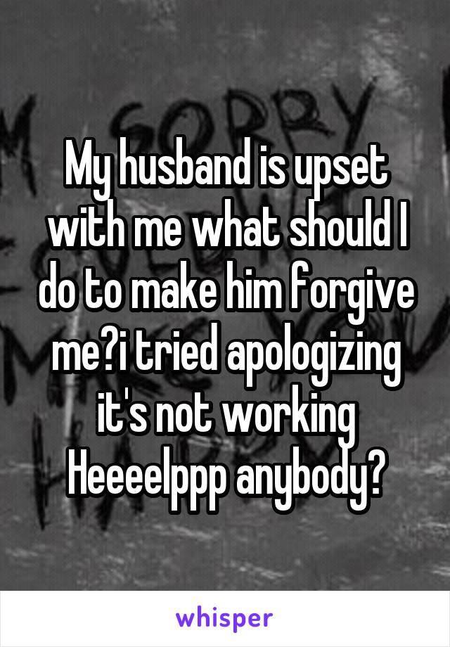 My husband is upset with me what should I do to make him forgive me?i tried apologizing it's not working Heeeelppp anybody?