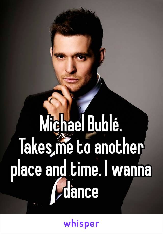 Michael Bublé.
Takes me to another place and time. I wanna dance
