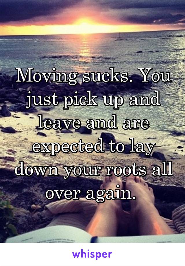 Moving sucks. You just pick up and leave and are expected to lay down your roots all over again. 