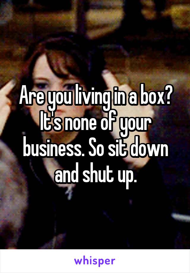 Are you living in a box? It's none of your business. So sit down and shut up.