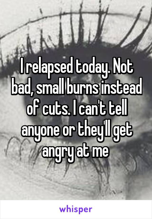 I relapsed today. Not bad, small burns instead of cuts. I can't tell anyone or they'll get angry at me 