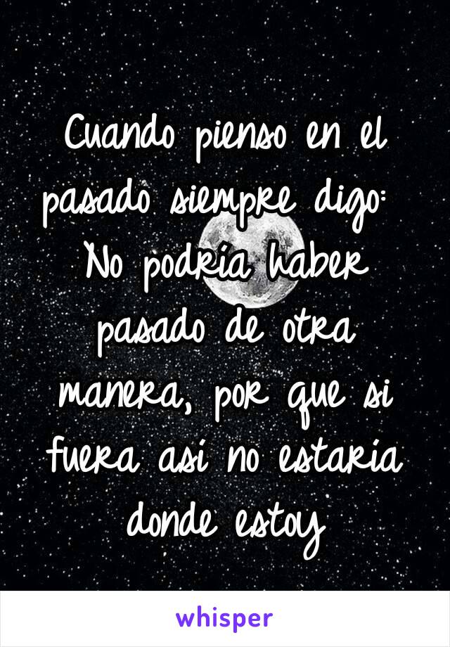 Cuando pienso en el pasado siempre digo: 
No podría haber pasado de otra manera, por que si fuera así no estaría donde estoy