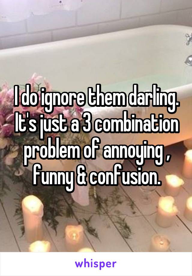 I do ignore them darling. It's just a 3 combination problem of annoying , funny & confusion.