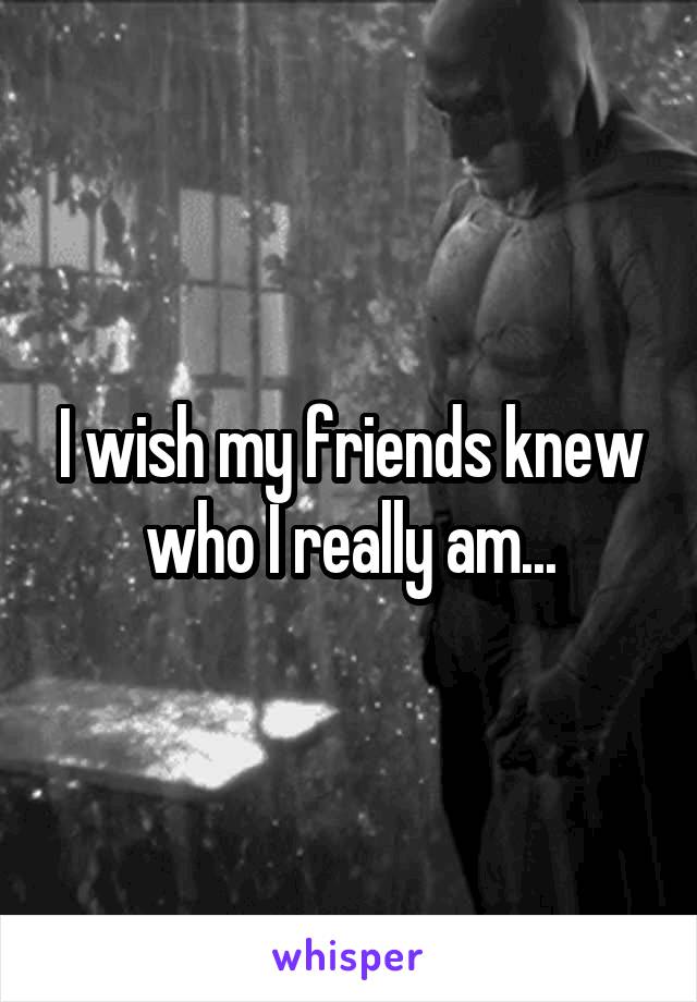 I wish my friends knew who I really am...