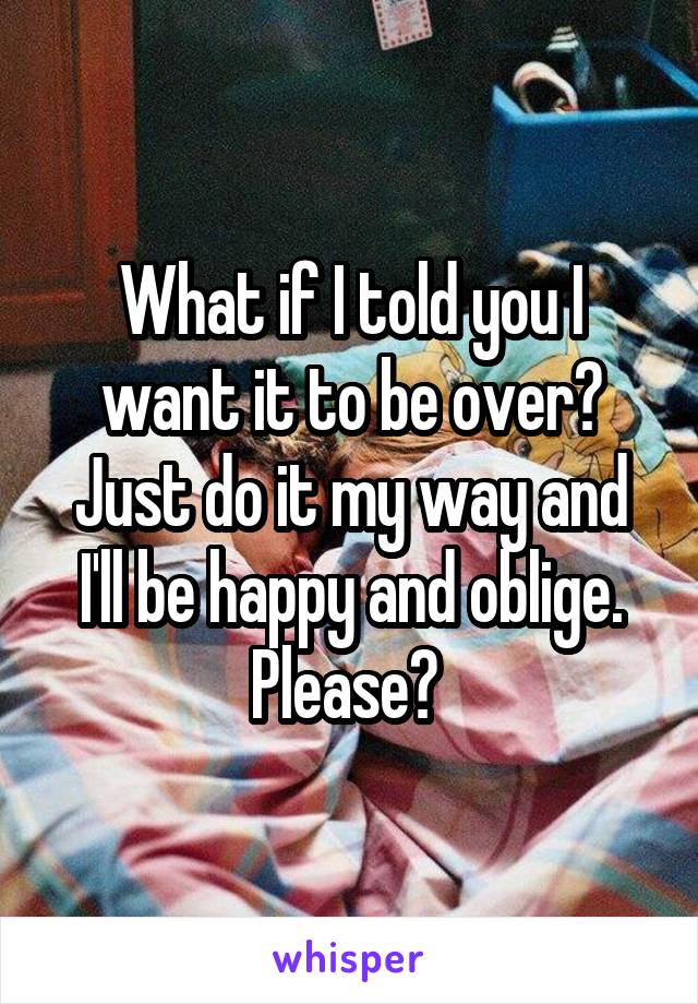 What if I told you I want it to be over? Just do it my way and I'll be happy and oblige. Please? 