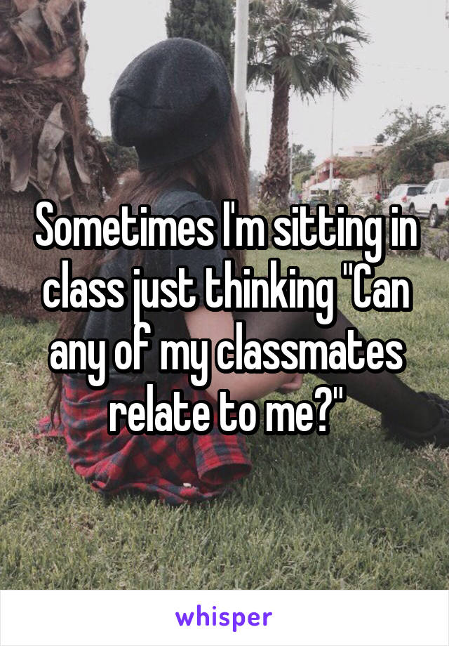 Sometimes I'm sitting in class just thinking "Can any of my classmates relate to me?"