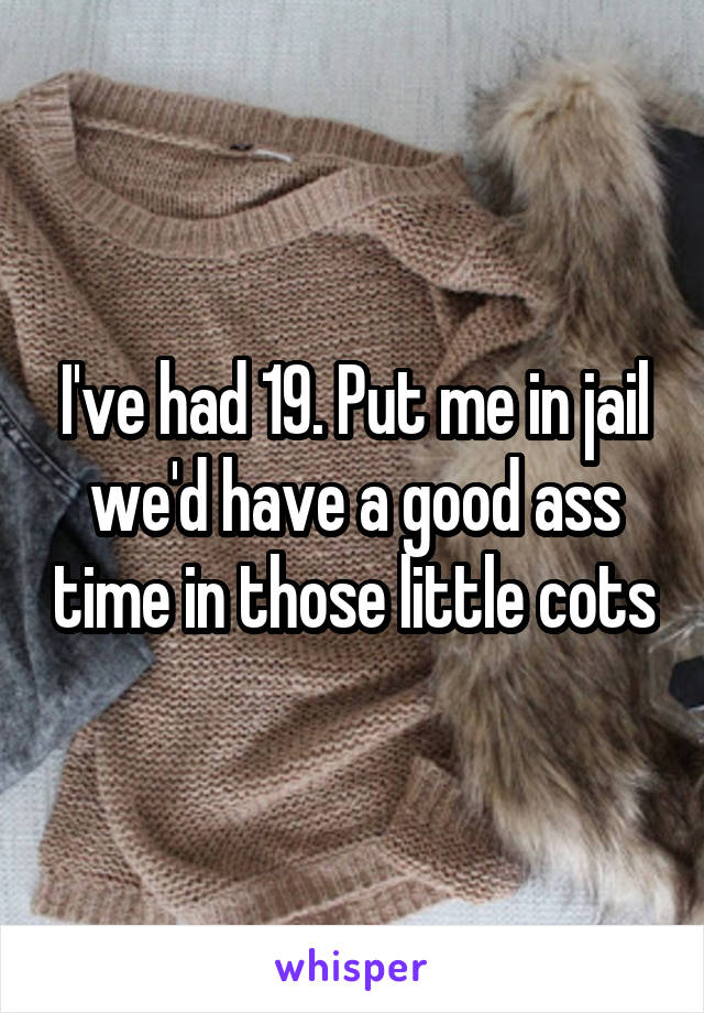 I've had 19. Put me in jail we'd have a good ass time in those little cots