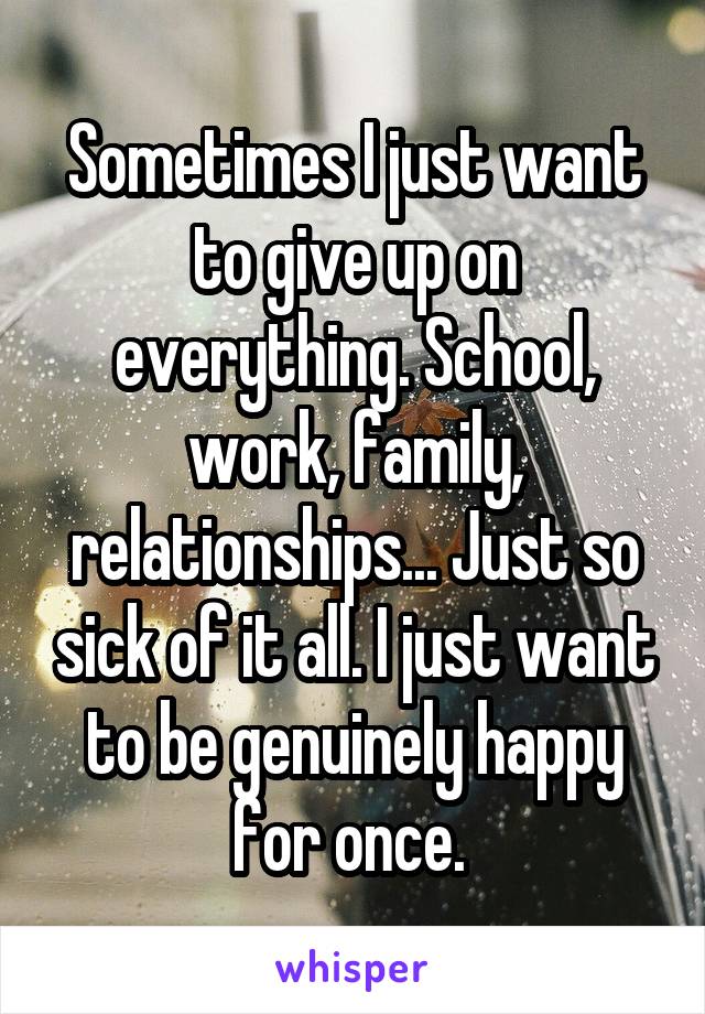 Sometimes I just want to give up on everything. School, work, family, relationships... Just so sick of it all. I just want to be genuinely happy for once. 