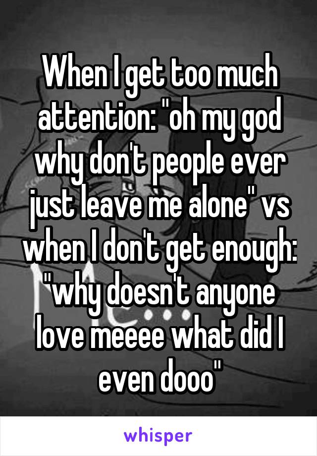 When I get too much attention: "oh my god why don't people ever just leave me alone" vs when I don't get enough: "why doesn't anyone love meeee what did I even dooo"