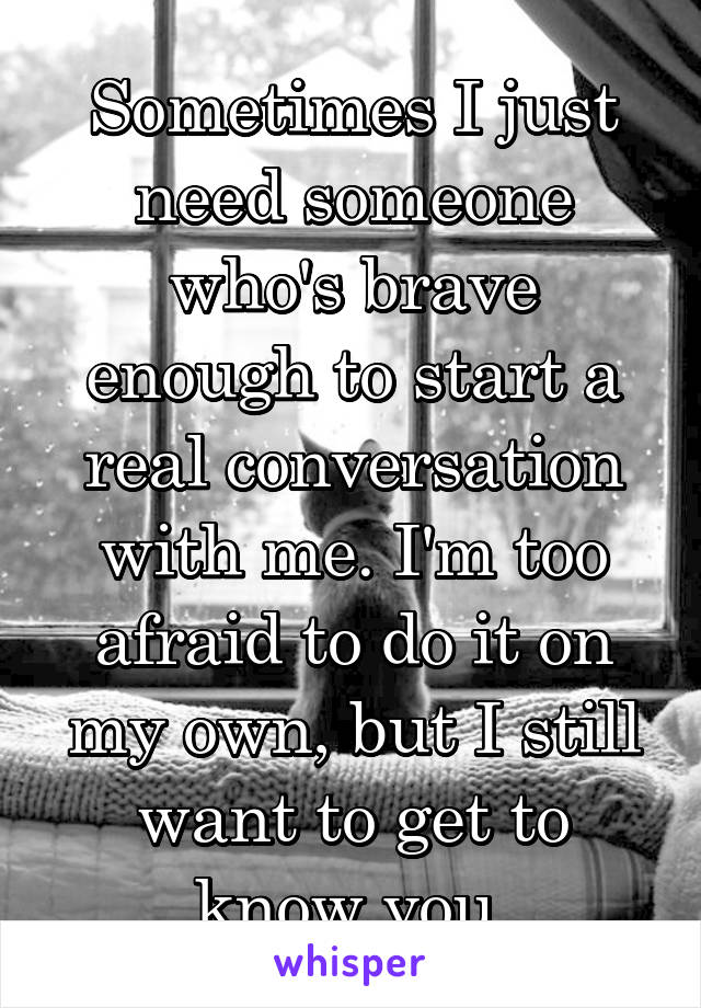 Sometimes I just need someone who's brave enough to start a real conversation with me. I'm too afraid to do it on my own, but I still want to get to know you.