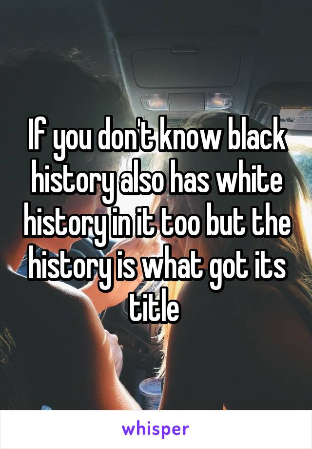 If you don't know black history also has white history in it too but the history is what got its title 