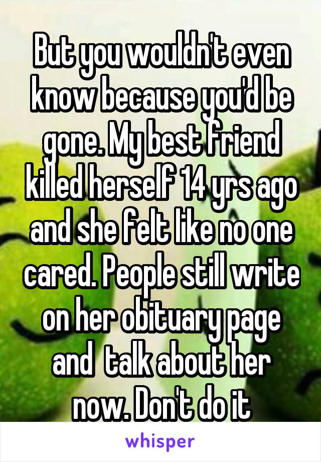 But you wouldn't even know because you'd be gone. My best friend killed herself 14 yrs ago and she felt like no one cared. People still write on her obituary page and  talk about her now. Don't do it