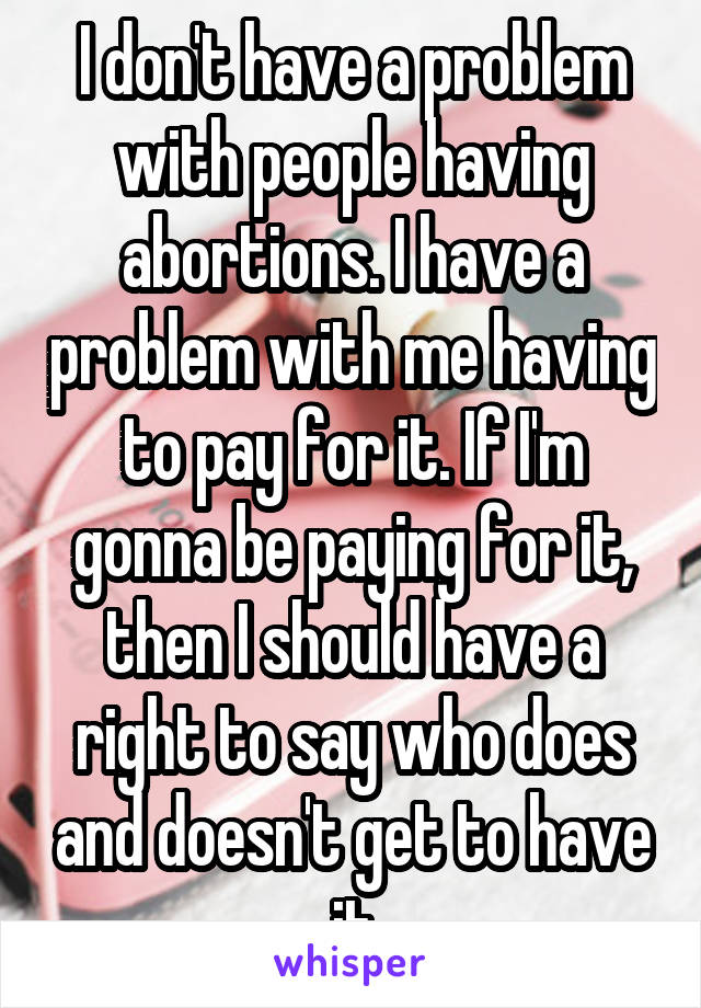 I don't have a problem with people having abortions. I have a problem with me having to pay for it. If I'm gonna be paying for it, then I should have a right to say who does and doesn't get to have it