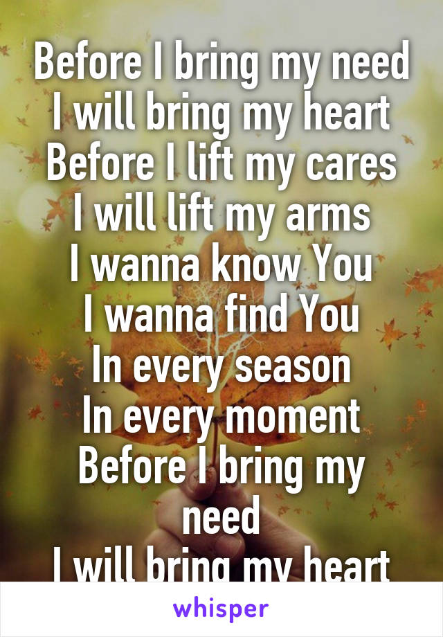 Before I bring my need
I will bring my heart
Before I lift my cares
I will lift my arms
I wanna know You
I wanna find You
In every season
In every moment
Before I bring my need
I will bring my heart