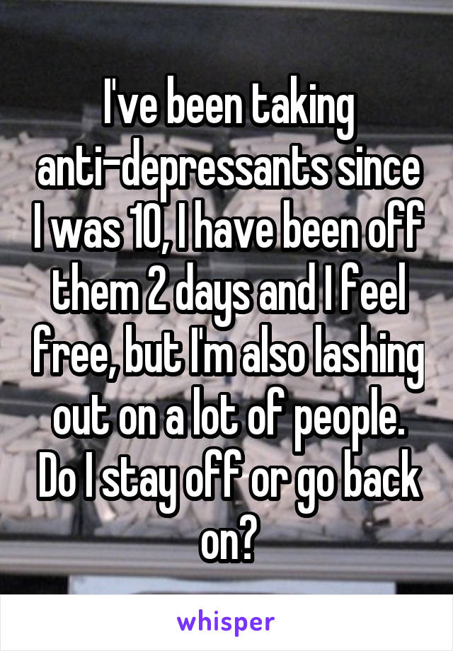 I've been taking anti-depressants since I was 10, I have been off them 2 days and I feel free, but I'm also lashing out on a lot of people. Do I stay off or go back on?