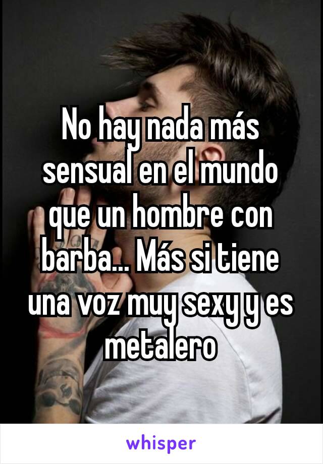 No hay nada más sensual en el mundo que un hombre con barba... Más si tiene una voz muy sexy y es metalero