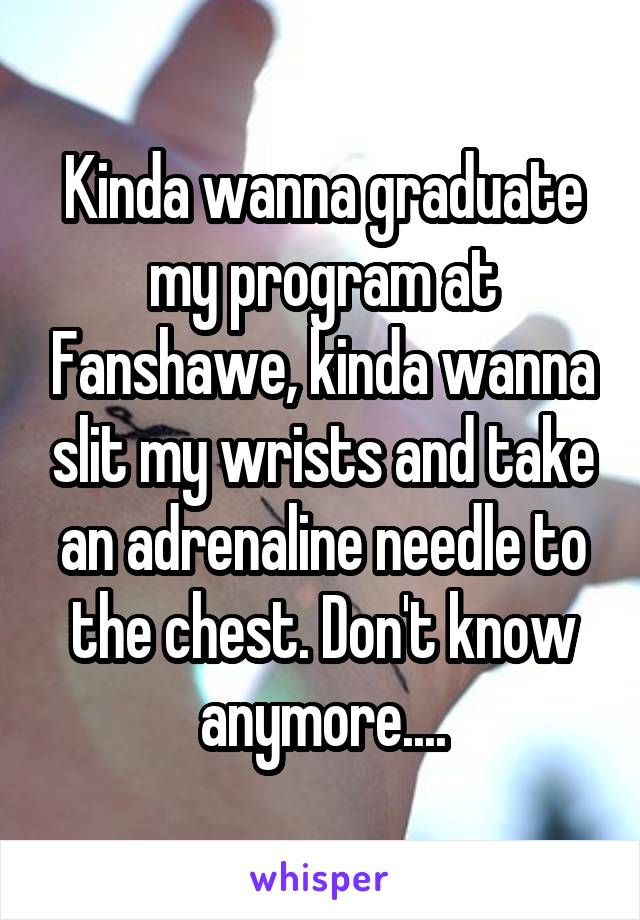 Kinda wanna graduate my program at Fanshawe, kinda wanna slit my wrists and take an adrenaline needle to the chest. Don't know anymore....