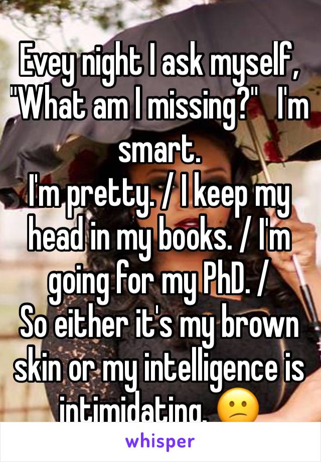 Evey night I ask myself, "What am I missing?"   I'm smart.
I'm pretty. / I keep my head in my books. / I'm going for my PhD. / 
So either it's my brown skin or my intelligence is intimidating. 😕