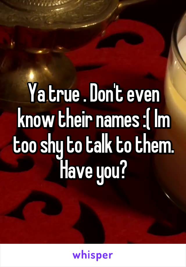 Ya true . Don't even know their names :( Im too shy to talk to them. Have you?