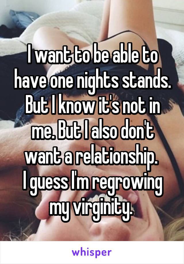 I want to be able to have one nights stands. But I know it's not in me. But I also don't want a relationship. 
I guess I'm regrowing my virginity. 