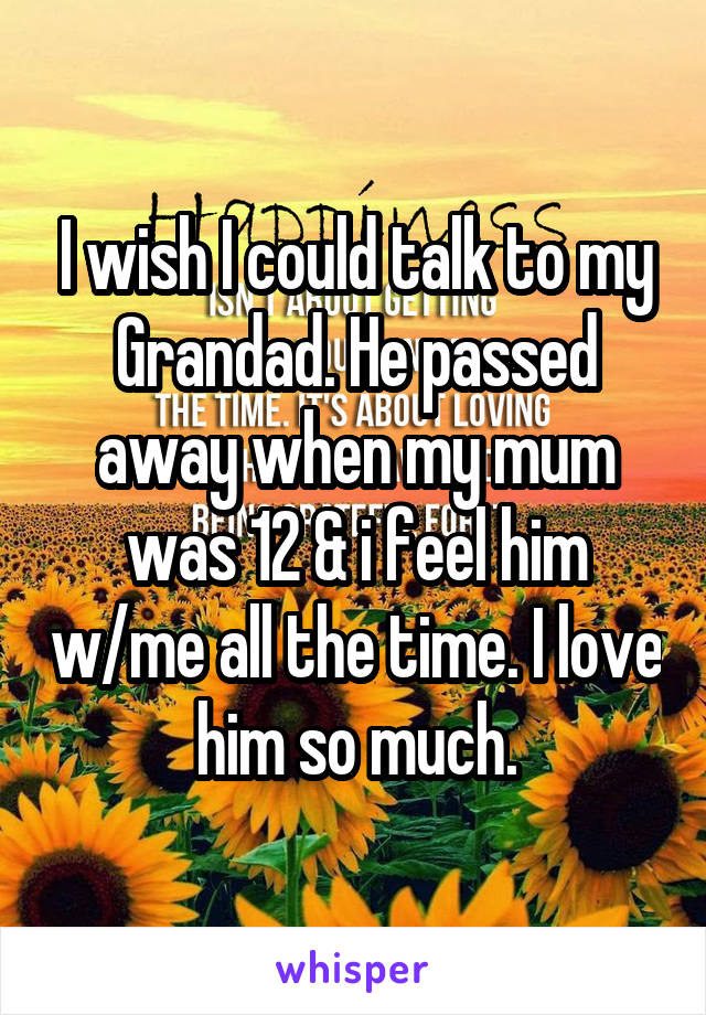 I wish I could talk to my Grandad. He passed away when my mum was 12 & i feel him w/me all the time. I love him so much.