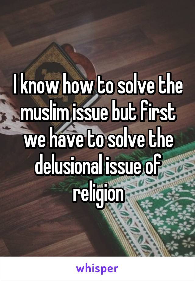 I know how to solve the muslim issue but first we have to solve the delusional issue of religion