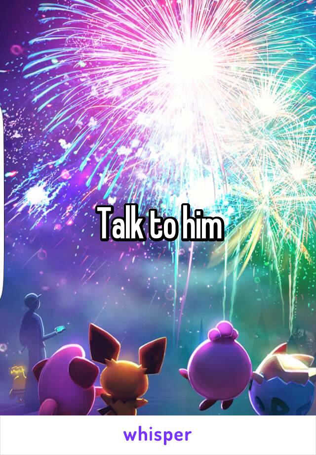 Talk to him