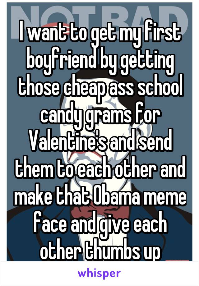 I want to get my first boyfriend by getting those cheap ass school candy grams for Valentine's and send them to each other and make that Obama meme face and give each other thumbs up