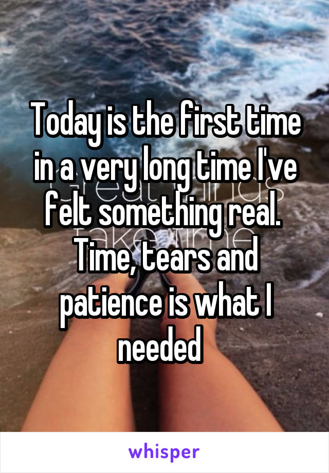 Today is the first time in a very long time I've felt something real. 
Time, tears and patience is what I needed  