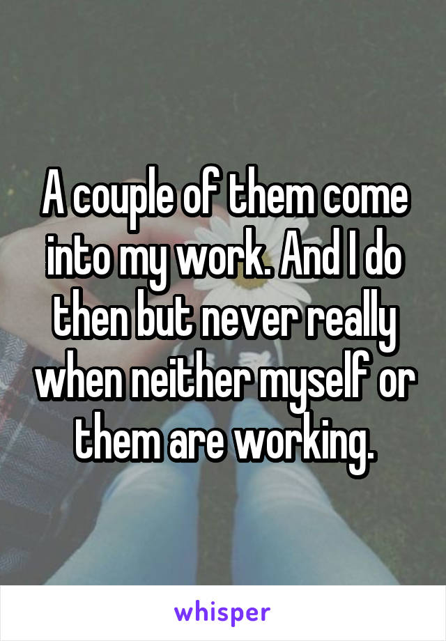 A couple of them come into my work. And I do then but never really when neither myself or them are working.