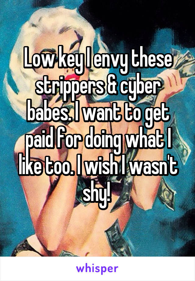 Low key I envy these strippers & cyber babes. I want to get paid for doing what I like too. I wish I wasn't shy! 
