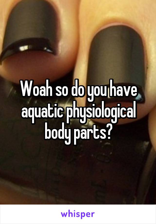 Woah so do you have aquatic physiological body parts?