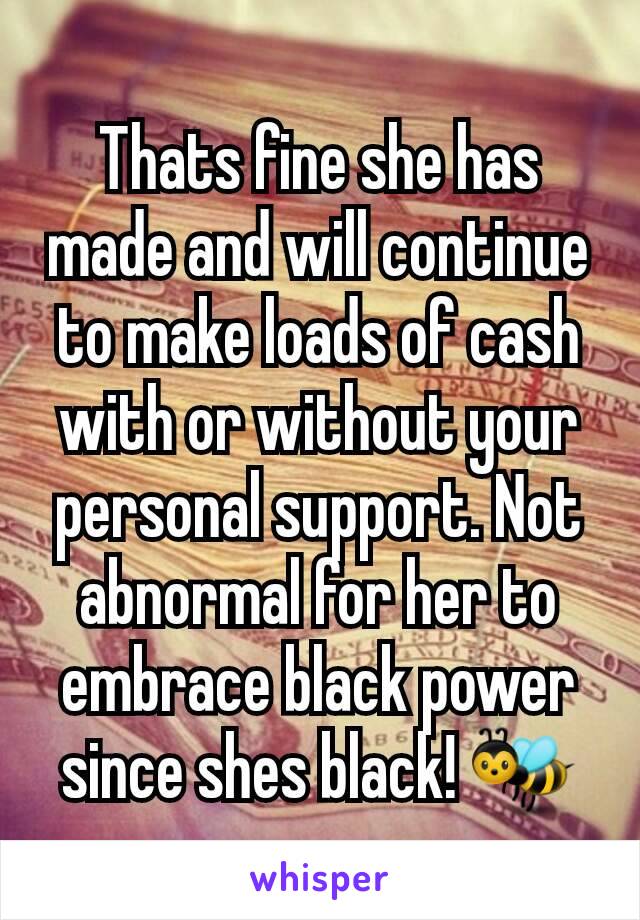 Thats fine she has made and will continue to make loads of cash with or without your personal support. Not abnormal for her to embrace black power since shes black! 🐝