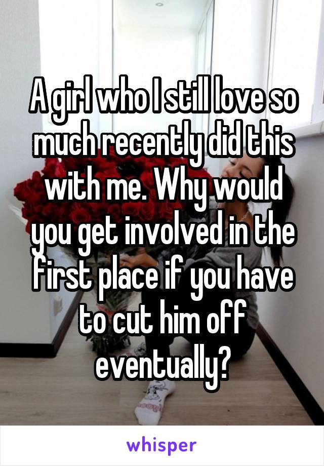 A girl who I still love so much recently did this with me. Why would you get involved in the first place if you have to cut him off eventually?