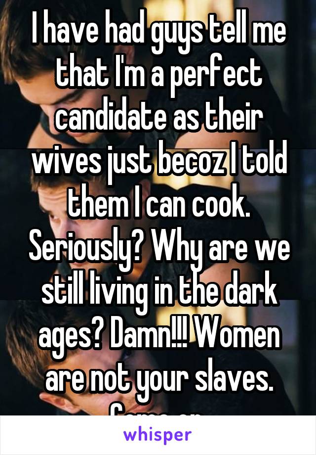 I have had guys tell me that I'm a perfect candidate as their wives just becoz I told them I can cook. Seriously? Why are we still living in the dark ages? Damn!!! Women are not your slaves. Come on.