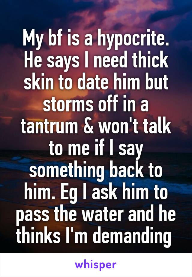 My bf is a hypocrite. He says I need thick skin to date him but storms off in a tantrum & won't talk to me if I say something back to him. Eg I ask him to pass the water and he thinks I'm demanding 