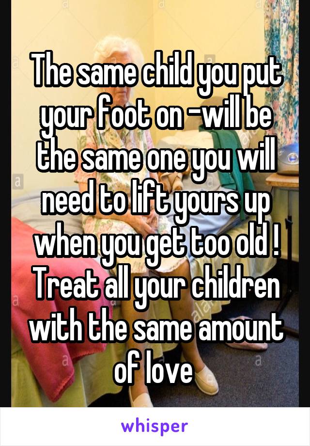 The same child you put your foot on -will be the same one you will need to lift yours up when you get too old ! Treat all your children with the same amount of love 