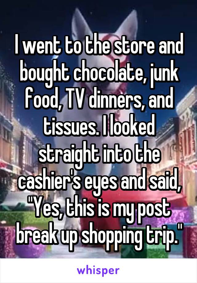 I went to the store and bought chocolate, junk food, TV dinners, and tissues. I looked straight into the cashier's eyes and said, "Yes, this is my post break up shopping trip."