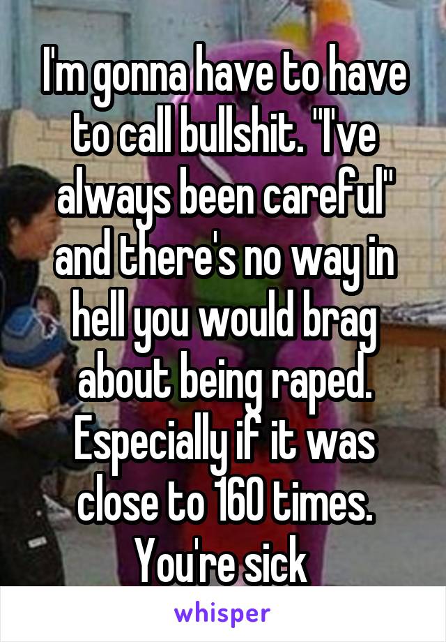 I'm gonna have to have to call bullshit. "I've always been careful" and there's no way in hell you would brag about being raped. Especially if it was close to 160 times. You're sick 