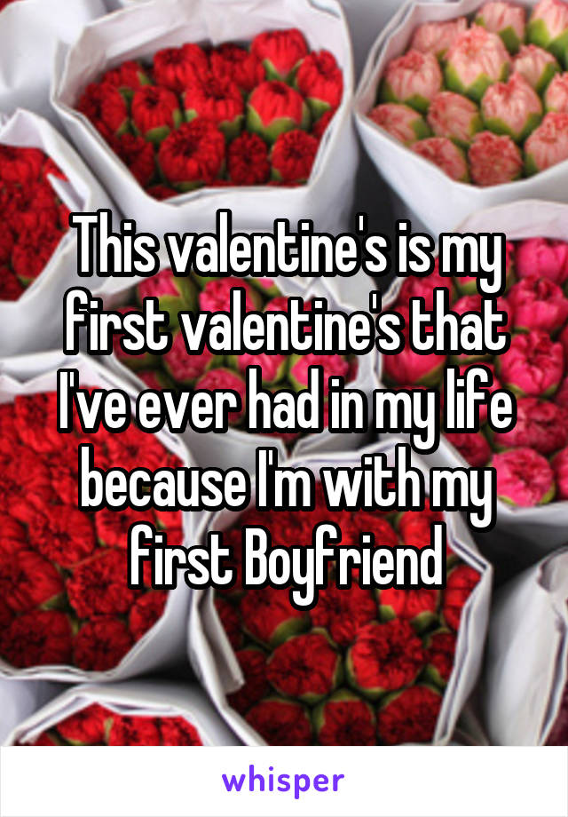 This valentine's is my first valentine's that I've ever had in my life because I'm with my first Boyfriend