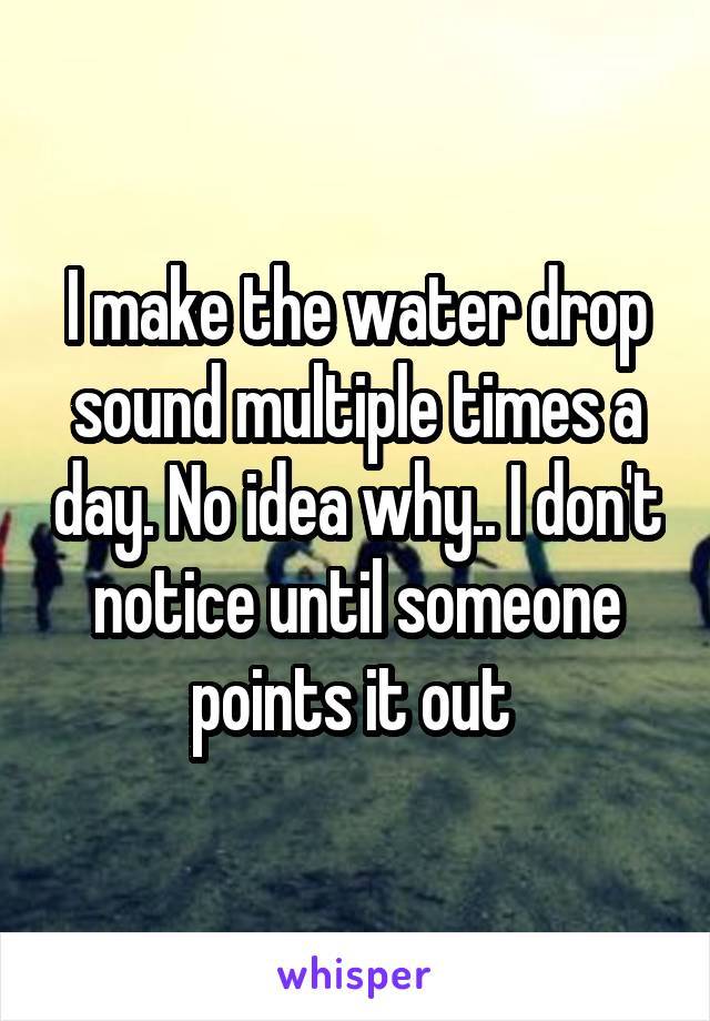 I make the water drop sound multiple times a day. No idea why.. I don't notice until someone points it out 