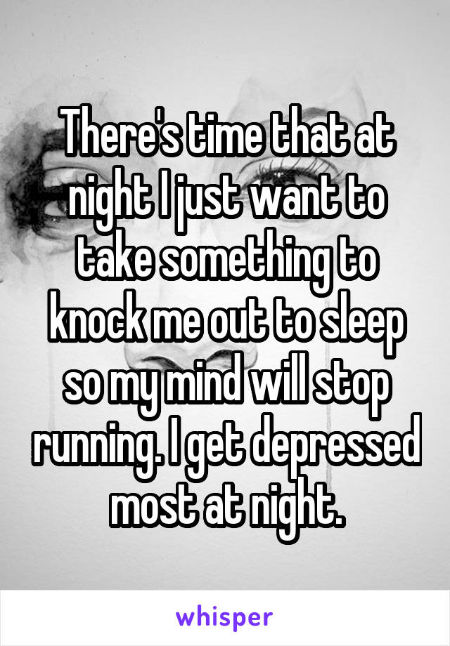 There's time that at night I just want to take something to knock me out to sleep so my mind will stop running. I get depressed most at night.