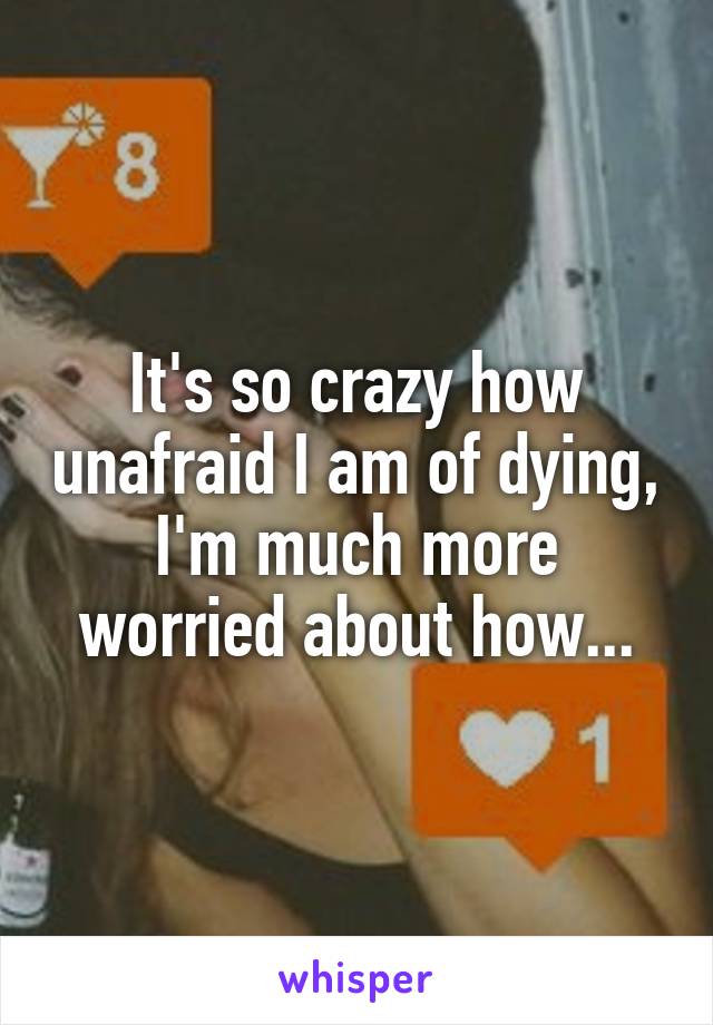 It's so crazy how unafraid I am of dying, I'm much more worried about how...