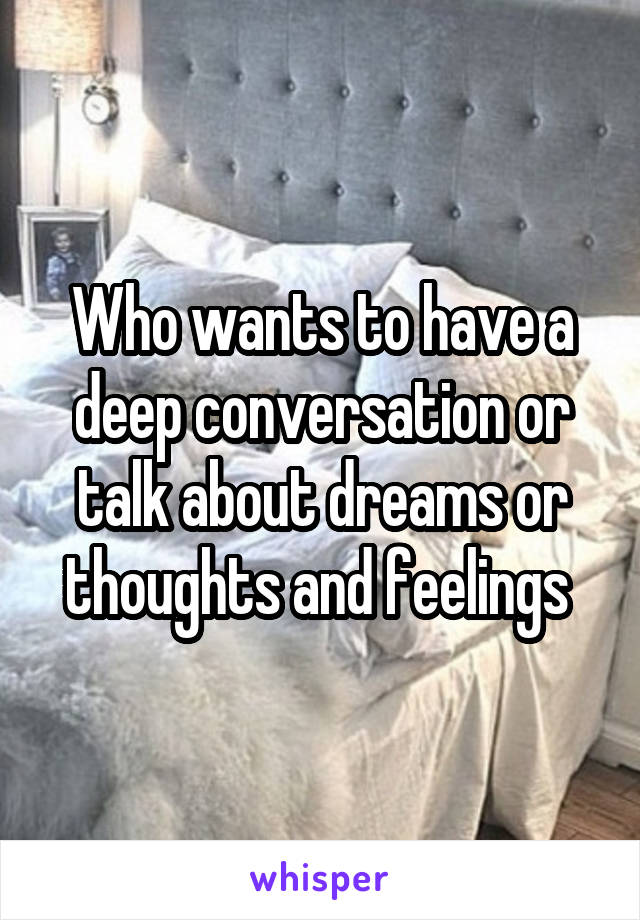 Who wants to have a deep conversation or talk about dreams or thoughts and feelings 