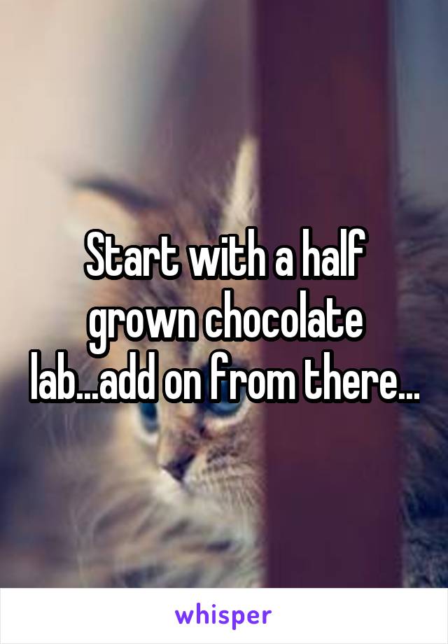 Start with a half grown chocolate lab...add on from there...