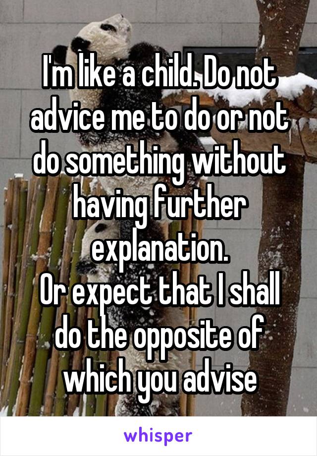 I'm like a child. Do not advice me to do or not do something without having further explanation.
Or expect that I shall do the opposite of which you advise